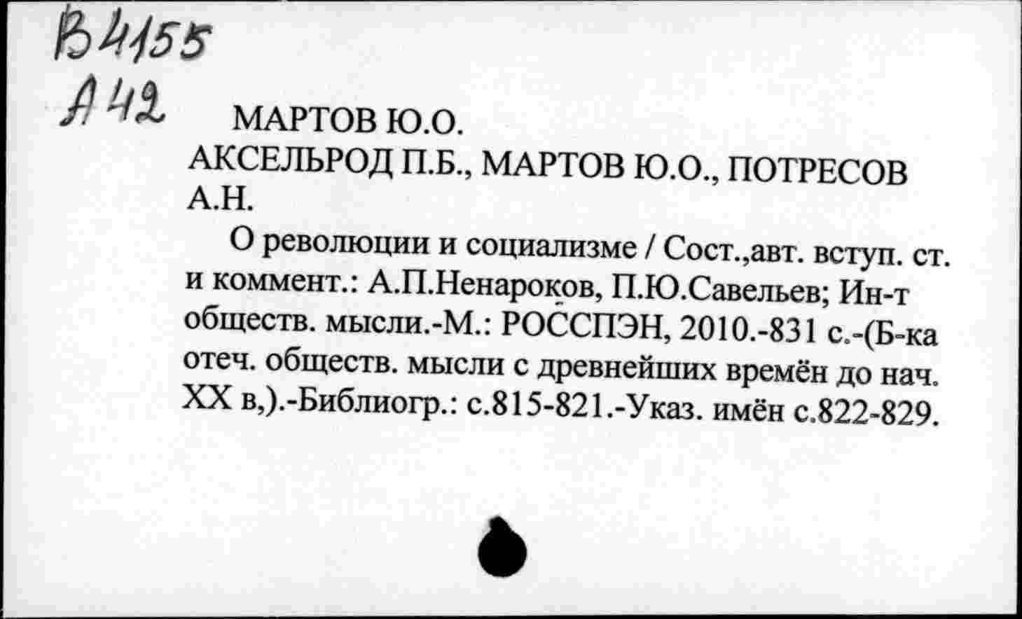 ﻿МАРТОВ Ю.О.
АКСЕЛЬРОД П.Б., МАРТОВ Ю.О., ПОТРЕСОВ А.Н.
О революции и социализме / Сост.,авт. вступ. ст. и коммент.: А.П.Ненароков, П.Ю.Савельев; Ин-т обществ. мысли.-М.: РОССПЭН, 2010.-831 с.-(Б-ка отеч. обществ, мысли с древнейших времён до нач. XX в,).-Библиогр.: с.815-821.-Указ, имён с.822-829.